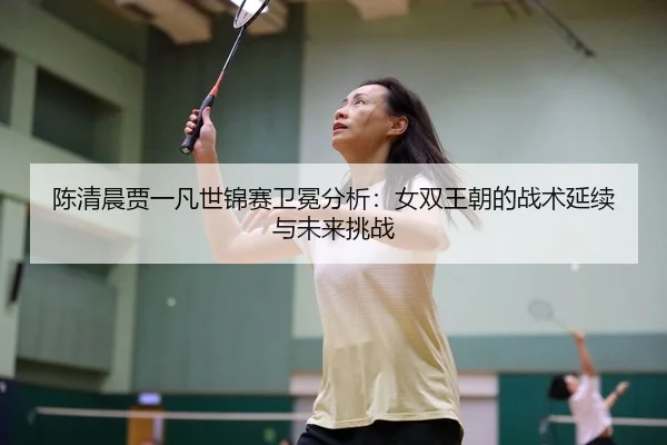 陈清晨贾一凡世锦赛卫冕分析：女双王朝的战术延续与未来挑战